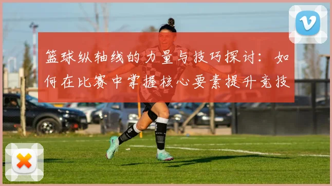 篮球纵轴线的力量与技巧探讨：如何在比赛中掌握核心要素提升竞技水平