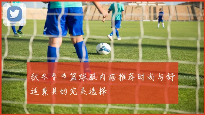 秋冬季节篮球服内搭推荐时尚与舒适兼具的完美选择