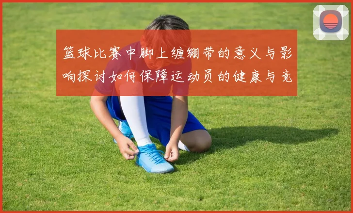 篮球比赛中脚上缠绷带的意义与影响探讨如何保障运动员的健康与竞技状态