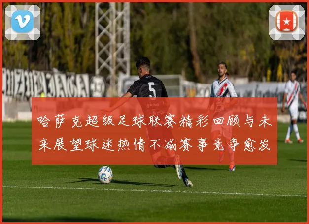 哈萨克超级足球联赛精彩回顾与未来展望球迷热情不减赛事竞争愈发激烈