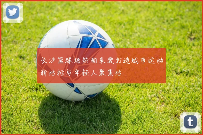 长沙篮球场热潮来袭打造城市运动新地标与年轻人聚集地