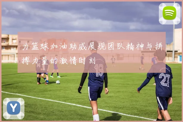 为篮球加油助威展现团队精神与拼搏力量的激情时刻