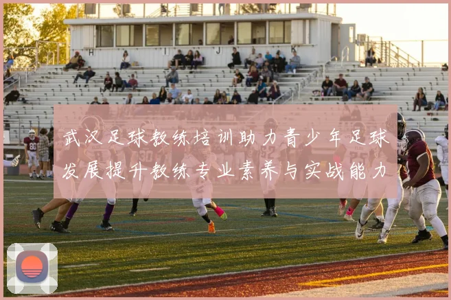 武汉足球教练培训助力青少年足球发展提升教练专业素养与实战能力