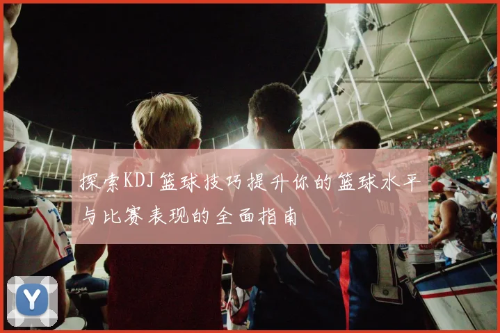 探索KDJ篮球技巧提升你的篮球水平与比赛表现的全面指南